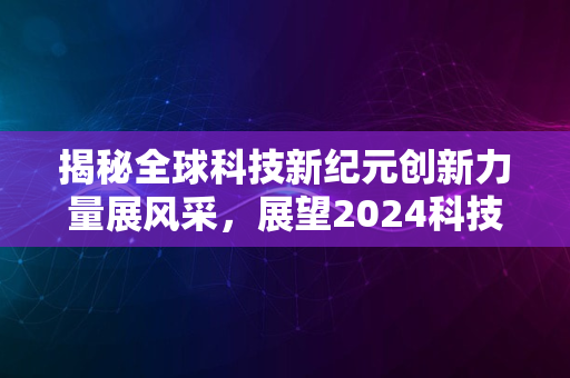 揭秘全球科技新纪元创新力量展风采，展望2024科技飞跃