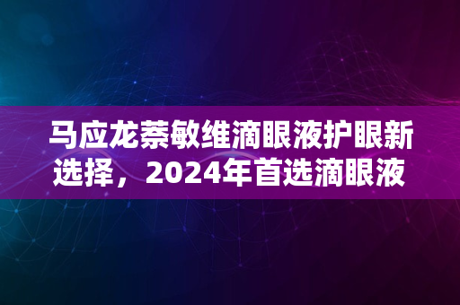 马应龙萘敏维滴眼液护眼新选择，2024年首选滴眼液