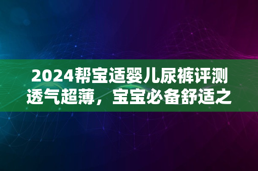 2024帮宝适婴儿尿裤评测透气超薄，宝宝必备舒适之选