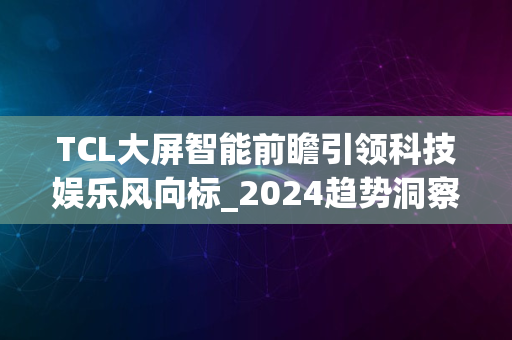 TCL大屏智能前瞻引领科技娱乐风向标_2024趋势洞察