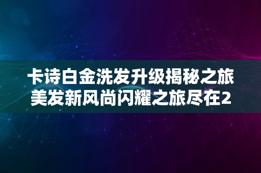 卡诗白金洗发升级揭秘之旅美发新风尚闪耀之旅尽在2024