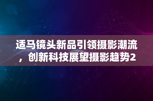 适马镜头新品引领摄影潮流，创新科技展望摄影趋势2024