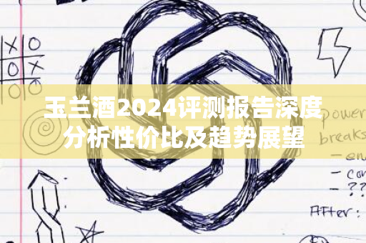 玉兰酒2024评测报告深度分析性价比及趋势展望