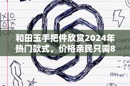 和田玉手把件欣赏2024年热门款式，价格亲民只需80元起