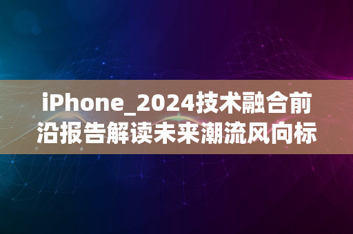 iPhone_2024技术融合前沿报告解读未来潮流风向标