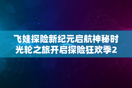 飞娃探险新纪元启航神秘时光轮之旅开启探险狂欢季2024