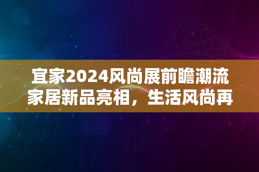 宜家2024风尚展前瞻潮流家居新品亮相，生活风尚再升级