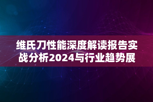 维氏刀性能深度解读报告实战分析2024与行业趋势展望