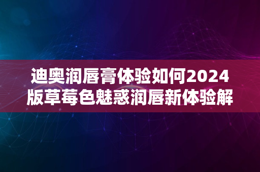 迪奥润唇膏体验如何2024版草莓色魅惑润唇新体验解析