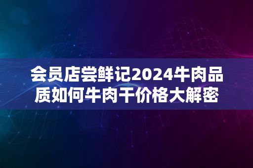 会员店尝鲜记2024牛肉品质如何牛肉干价格大解密