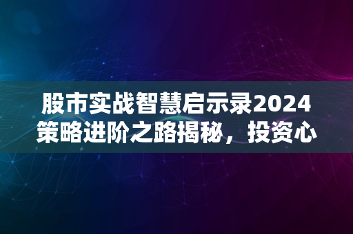 股市实战智慧启示录2024策略进阶之路揭秘，投资心得分享