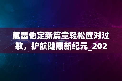 氯雷他定新篇章轻松应对过敏，护航健康新纪元_2024