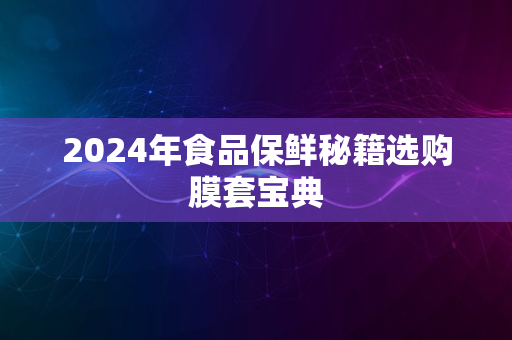 2024年食品保鲜秘籍选购膜套宝典