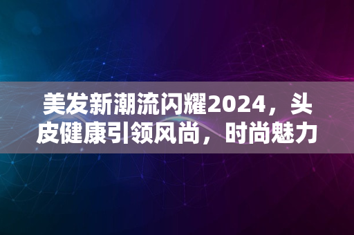 美发新潮流闪耀2024，头皮健康引领风尚，时尚魅力尽显风采