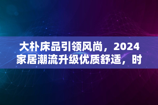 大朴床品引领风尚，2024家居潮流升级优质舒适，时尚前沿