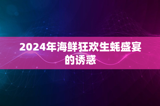 2024年海鲜狂欢生蚝盛宴的诱惑