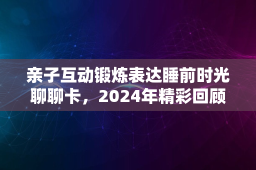 亲子互动锻炼表达睡前时光聊聊卡，2024年精彩回顾