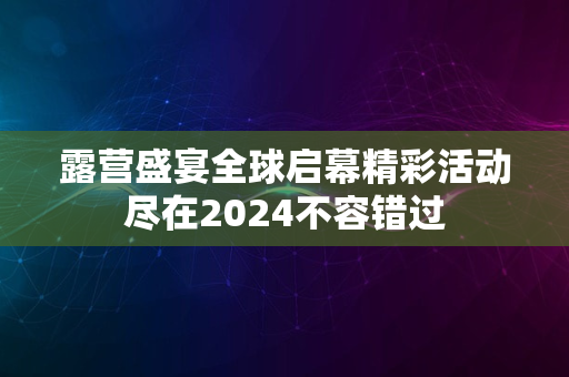 露营盛宴全球启幕精彩活动尽在2024不容错过