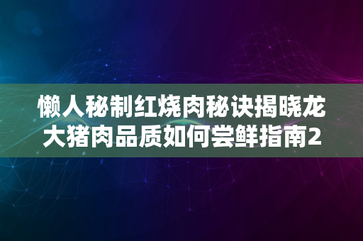 懒人秘制红烧肉秘诀揭晓龙大猪肉品质如何尝鲜指南2024