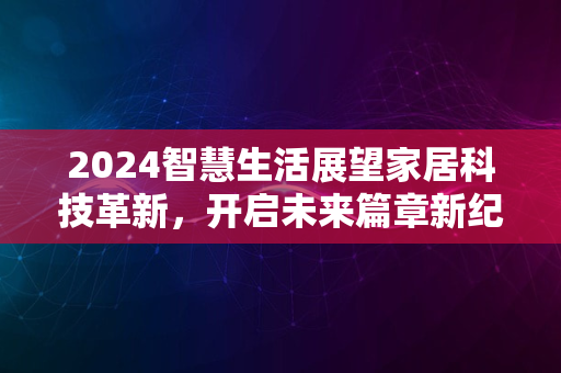 2024智慧生活展望家居科技革新，开启未来篇章新纪元