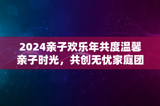 2024亲子欢乐年共度温馨亲子时光，共创无忧家庭团聚日