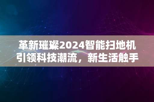 革新璀璨2024智能扫地机引领科技潮流，新生活触手可及