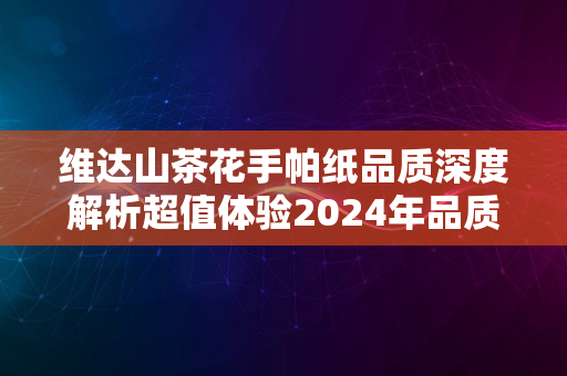 维达山茶花手帕纸品质深度解析超值体验2024年品质之选