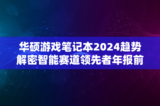 华硕游戏笔记本2024趋势解密智能赛道领先者年报前瞻