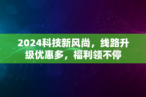 2024科技新风尚，线路升级优惠多，福利领不停