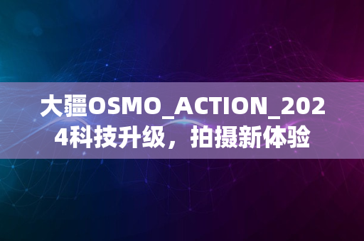 大疆OSMO_ACTION_2024科技升级，拍摄新体验