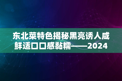 东北菜特色揭秘黑亮诱人咸鲜适口口感黏糯——2024版