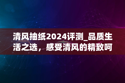 清风抽纸2024评测_品质生活之选，感受清风的精致呵护