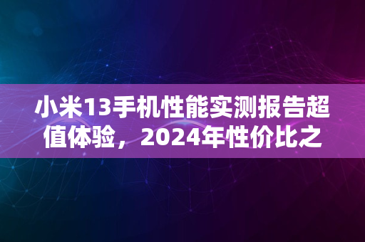 小米13手机性能实测报告超值体验，2024年性价比之选