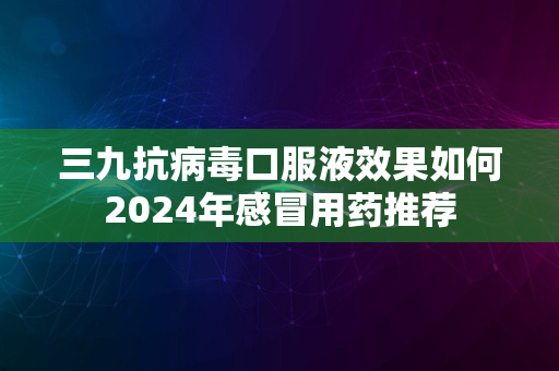 三九抗病毒口服液效果如何2024年感冒用药推荐