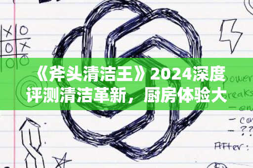 《斧头清洁王》2024深度评测清洁革新，厨房体验大升级