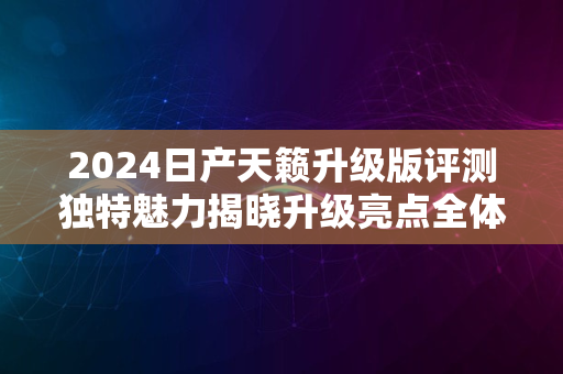 2024日产天籁升级版评测独特魅力揭晓升级亮点全体验