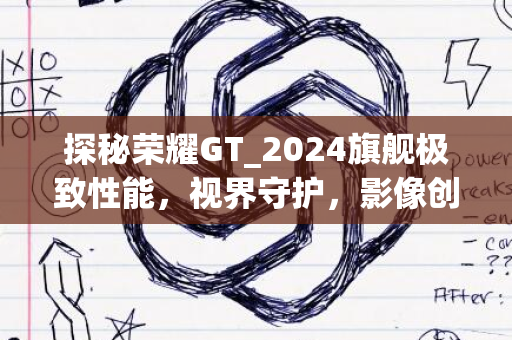 探秘荣耀GT_2024旗舰极致性能，视界守护，影像创新之旅