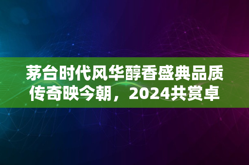 茅台时代风华醇香盛典品质传奇映今朝，2024共赏卓越非凡