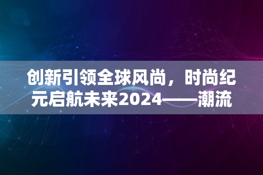 创新引领全球风尚，时尚纪元启航未来2024——潮流新纪元