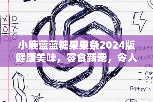 小鹿蓝蓝糖果果条2024版健康美味，零食新宠，令人回味无穷