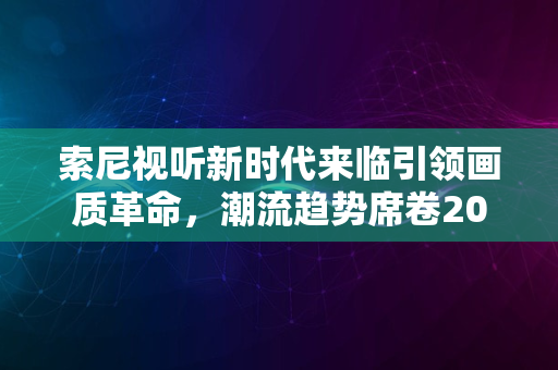 索尼视听新时代来临引领画质革命，潮流趋势席卷2024风潮