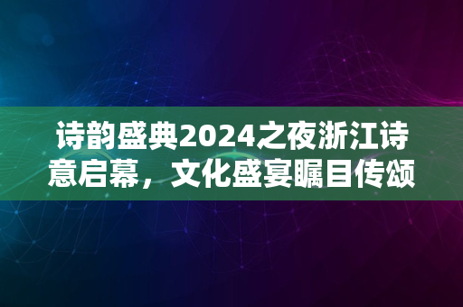 诗韵盛典2024之夜浙江诗意启幕，文化盛宴瞩目传颂