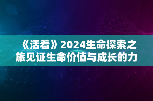 《活着》2024生命探索之旅见证生命价值与成长的力量