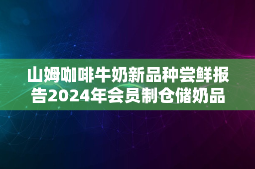 山姆咖啡牛奶新品种尝鲜报告2024年会员制仓储奶品新体验