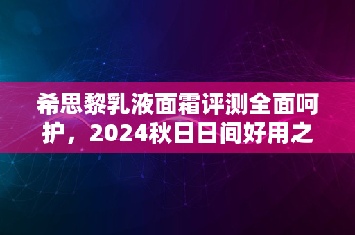 希思黎乳液面霜评测全面呵护，2024秋日日间好用之选