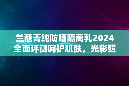 兰蔻菁纯防晒隔离乳2024全面评测呵护肌肤，光彩照人