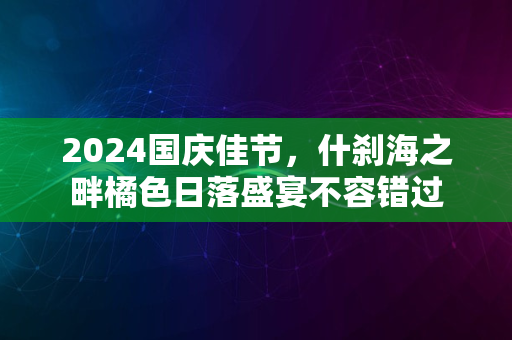 2024国庆佳节，什刹海之畔橘色日落盛宴不容错过