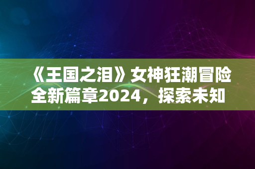 《王国之泪》女神狂潮冒险全新篇章2024，探索未知疆界