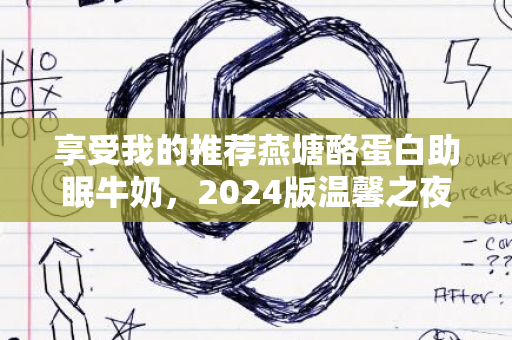 享受我的推荐燕塘酪蛋白助眠牛奶，2024版温馨之夜饮品