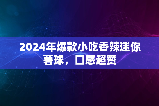 2024年爆款小吃香辣迷你薯球，口感超赞